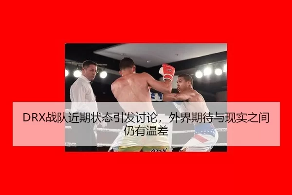 DRX战队近期状态引发讨论，外界期待与现实之间仍有温差